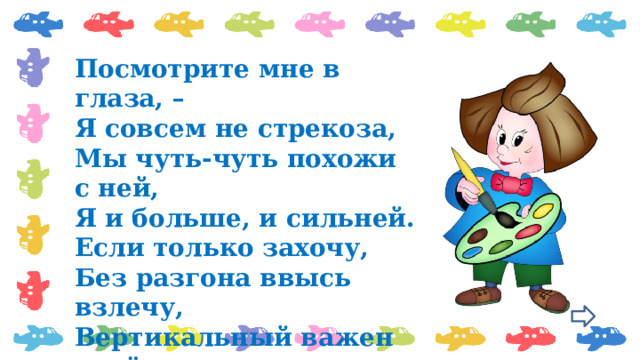 Посмотрите мне в глаза, –  Я совсем не стрекоза,  Мы чуть-чуть похожи с ней,  Я и больше, и сильней.  Если только захочу,  Без разгона ввысь взлечу,  Вертикальный важен взлёт,  Я, ребята, вертолёт. 