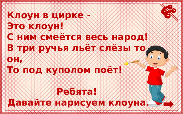 Клоун в цирке -  Это клоун!  С ним смеётся весь народ!  В три ручья льёт слёзы то он,  То под куполом поёт!  Ребята! Давайте нарисуем клоуна. 