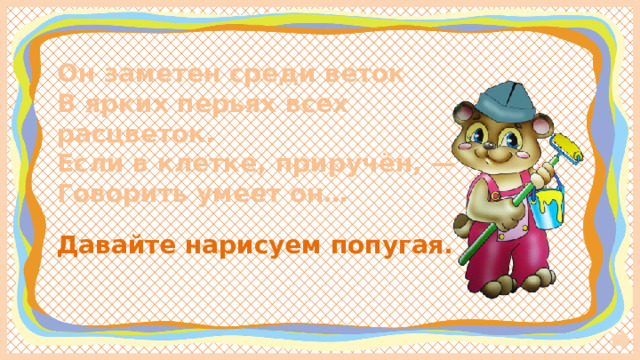 Он заметен среди веток  В ярких перьях всех расцветок.  Если в клетке, приручён, —  Говорить умеет он… Давайте нарисуем попугая. 