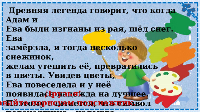  Древняя легенда говорит, что когда Адам и Ева были изгнаны из рая, шёл снег. Ева замёрзла, и тогда несколько снежинок, желая утешить её, превратились в цветы. Увидев цветы, Ева повеселела и у неё появилась надежда на лучшее. Поэтому считается, что символ подснежника - надежда. Друзья! Давайте нарисуем подснежник. 