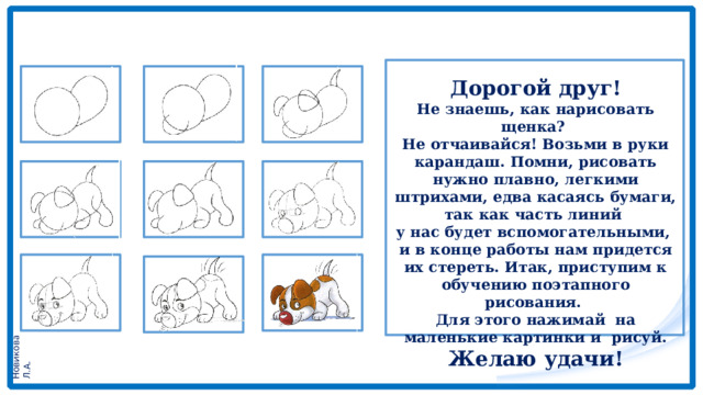 Дорогой друг! Не знаешь, как нарисовать щенка? Не отчаивайся! Возьми в руки карандаш. Помни, рисовать нужно плавно, легкими штрихами, едва касаясь бумаги, так как часть линий у нас будет вспомогательными, и в конце работы нам придется их стереть. Итак, приступим к обучению поэтапного рисования. Для этого нажимай на маленькие картинки и рисуй. Желаю удачи! 