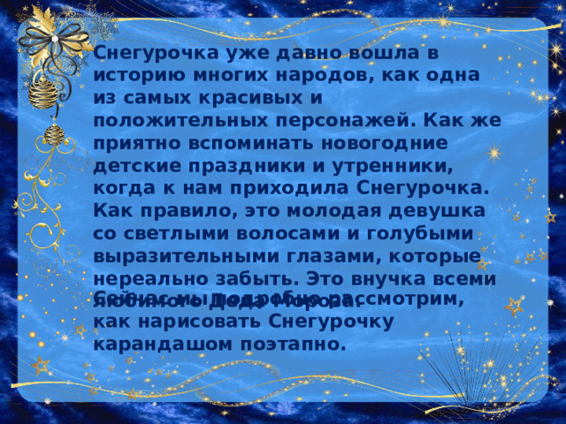 Снегурочка уже давно вошла в историю многих народов, как одна из самых красивых и положительных персонажей. Как же приятно вспоминать новогодние детские праздники и утренники, когда к нам приходила Снегурочка. Как правило, это молодая девушка со светлыми волосами и голубыми выразительными глазами, которые нереально забыть. Это внучка всеми любимого Деда Мороза.  Сейчас мы подробно рассмотрим, как нарисовать Снегурочку карандашом поэтапно. 