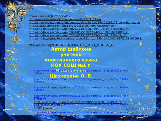 Ссылки на интернет-ресурсы http://www.telasypapeles.com/images/FCL009_03.jpg  http://img0.liveinternet.ru/images/attach/b/4/103/286/103286172_siniy_barhat.jpg  http://stat20.privet.ru/lr/0b31a42c90b52fe97469078ce0c6f4c9  http://img-fotki.yandex.ru/get/5823/111874181.a9/0_961eb_48e0546e_XL  http://img-fotki.yandex.ru/get/6001/85751897.154/0_7b885_cb214813_XL  http://img-fotki.yandex.ru/get/6204/85751897.153/0_7b86b_725e52c_XL  http://img- http://img-fotki.yandex.ru/get/5414/114259404.544/0_857f2_38a966f6_L  fotki.yandex.ru/get/4523/131624064.43/0_6b124_1f1d0122_XL  Автор шаблона учитель иностранного языка МОУ СОШ №1 г. Камешково Шахторина О. В. http://www.images.lesyadraw.ru/2013/11/kak_narisovat_snegurochku1-400x300.png  http://www.images.lesyadraw.ru/2013/11/kak_narisovat_snegurochku2-400x300.png  http://www.images.lesyadraw.ru/2013/11/kak_narisovat_snegurochku3-400x300.png  http://www.images.lesyadraw.ru/2013/11/kak_narisovat_snegurochku4-400x300.png  http://www.images.lesyadraw.ru/2013/11/kak_narisovat_snegurochku5-400x300.png  http://www.images.lesyadraw.ru/2013/11/kak_narisovat_snegurochku6-400x300.png  http:// img1.liveinternet.ru/images/attach/c/9/108/552/108552949_0_e2324_ca7503c4_L.png  - снегурочка 