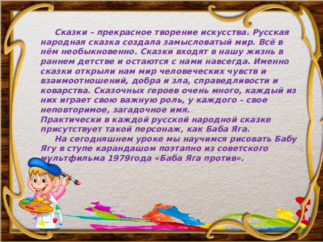  Сказки – прекрасное творение искусства. Русская народная сказка создала замысловатый мир. Всё в нём необыкновенно. Сказки входят в нашу жизнь в раннем детстве и остаются c нами навсегда. Именно сказки открыли нам мир человеческих чувств и взаимоотношений, добра и зла, справедливости и коварства. Сказочных героев очень много, каждый из них играет свою важную роль, у каждого – свое неповторимое, загадочное имя. Практически в каждой русской народной сказке присутствует такой персонаж, как Баба Яга.  На сегодняшнем уроке мы научимся рисовать Бабу Ягу в ступе карандашом поэтапно из советского мультфильма 1979года «Баба Яга против». 