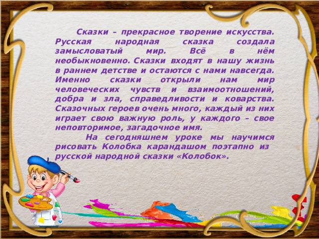  Сказки – прекрасное творение искусства. Русская народная сказка создала замысловатый мир. Всё в нём необыкновенно. Сказки входят в нашу жизнь в раннем детстве и остаются c нами навсегда. Именно сказки открыли нам мир человеческих чувств и взаимоотношений, добра и зла, справедливости и коварства. Сказочных героев очень много, каждый из них играет свою важную роль, у каждого – свое неповторимое, загадочное имя.  На сегодняшнем уроке мы научимся рисовать Колобка карандашом поэтапно из русской народной сказки «Колобок». 