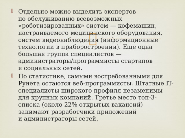 Отдельно можно выделить экспертов по обслуживанию всевозможных «роботизированных» систем — кофемашин, настраиваемого медицинского оборудования, систем видеонаблюдения (информационные технологии в приборостроении). Еще одна большая группа специалистов — администраторы/программисты стартапов и социальных сетей. По статистике, самыми востребованными для Рунета остаются веб-программисты. Штатные IT-специалисты широкого профиля незаменимы для крупных компаний. Третье место топ-3-списка (около 22% открытых вакансий) занимают разработчики приложений и администраторы сетей. 