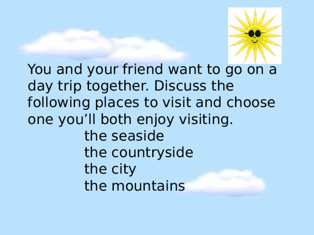 You and your friend want to go on a day trip together. Discuss the following places to visit and choose one you’ll both enjoy visiting.   the seaside  the countryside  the city  the mountains 