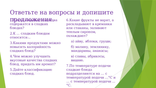 Ответьте на вопросы и допишите предложения.   1.Какие пищевые вещества содержатся в сладких блюдах? 6.Какие фрукты не варят, а раскладывают в креманки или стаканы, заливают теплым сиропом, охлаждают? 2.К … сладким блюдам относятся:.. а) айву, яблоки, груши; 3.Какими продуктами можно повысить калорийность сладких блюд? б) малину, землянику, мандарины, ананасы; 4.Чем можно улучшить вкусовые качества сладких блюд, придать им аромат? в) сливы, абрикосы, вишню. 5.Дайте классификацию сладких блюд. 7.По температуре подачи сладкие блюда подразделяются на … с температурой подачи …°С и … с температурой подачи …°С. 