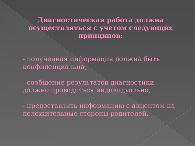 Диагностическая работа должна осуществляться с учетом следующих принципов:  - полученная информация должна быть конфиденциальна; - сообщение результатов диагностики должно проводиться индивидуально; - предоставлять информацию с акцентом на положительные стороны родителей. 