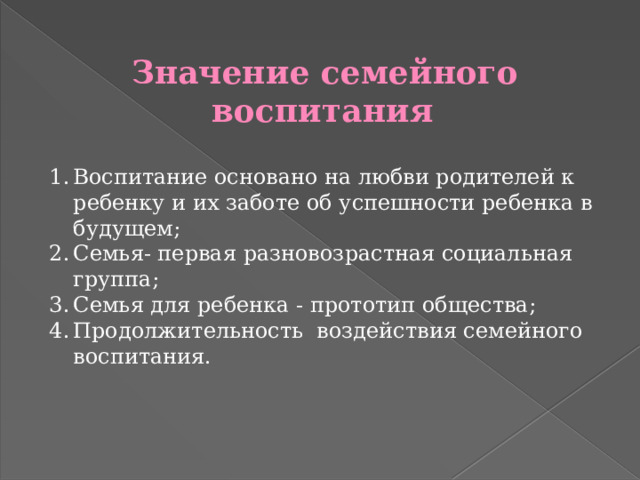 Значение семейного воспитания   Воспитание основано на любви родителей к ребенку и их заботе об успешности ребенка в будущем; Семья- первая разновозрастная социальная группа; Семья для ребенка - прототип общества; Продолжительность воздействия семейного воспитания. 