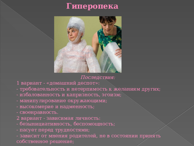 Гиперопека Последствия: 1 вариант - «домашний деспот»: - требовательность и нетерпимость к желаниям других; - избалованность и капризность, эгоизм; - манипулирование окружающими; - высокомерие и надменность; - своенравность. 2 вариант - зависимая личность: - безынициативность, беспомощность; - пасует перед трудностями; - зависит от мнения родителей, не в состоянии принять собственное решение; - с трудом контактируют со сверстниками. 