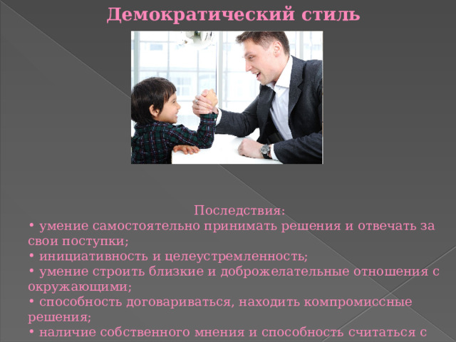 Демократический стиль Последствия:  умение самостоятельно принимать решения и отвечать за свои поступки;  инициативность и целеустремленность;  умение строить близкие и доброжелательные отношения с окружающими;  способность договариваться, находить компромиссные решения;  наличие собственного мнения и способность считаться с мнением окружающих.   