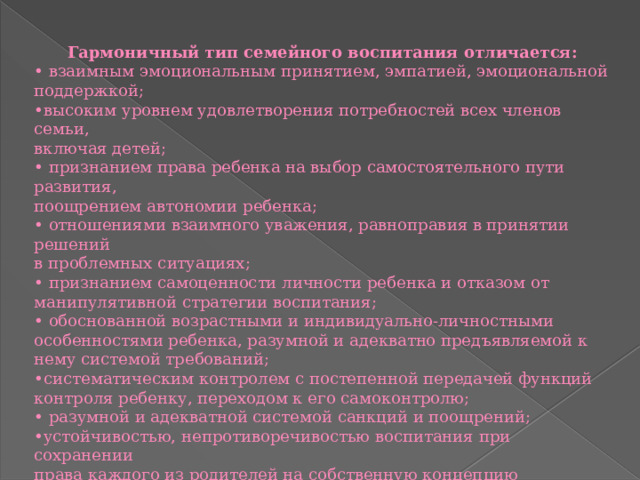 Гармоничный тип семейного воспитания отличается: •  взаимным эмоциональным принятием, эмпатией, эмоциональной поддержкой; • высоким уровнем удовлетворения потребностей всех членов семьи, включая детей; •  признанием права ребенка на выбор самостоятельного пути развития, поощрением автономии ребенка; •  отношениями взаимного уважения, равноправия в принятии решений в проблемных ситуациях; •  признанием самоценности личности ребенка и отказом от манипулятивной стратегии воспитания; •  обоснованной возрастными и индивидуально-личностными особенностями ребенка, разумной и адекватно предъявляемой к нему системой требований; • систематическим контролем с постепенной передачей функций контроля ребенку, переходом к его самоконтролю; •  разумной и адекватной системой санкций и поощрений; • устойчивостью, непротиворечивостью воспитания при сохранении права каждого из родителей на собственную концепцию воспитания и планомерное изменение его системы в соответствии с возрастом ребенка.   