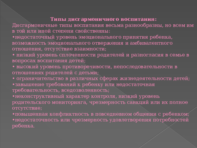 Типы дисгармоничного воспитания: Дисгармоничные типы воспитания весьма разнообразны, но всем им в той или иной степени свойственны: • недостаточный уровень эмоционального принятия ребенка, возможность эмоционального отвержения и амбивалентного отношения, отсутствие взаимности; •  низкий уровень сплоченности родителей и разногласия в семье в вопросах воспитания детей; •  высокий уровень противоречивости, непоследовательности в отношениях родителей с детьми; •  ограничительство в различных сферах жизнедеятельности детей; • завышение требований к ребенку или недостаточная требовательность, вседозволенность; • неконструктивный характер контроля, низкий уровень родительского мониторинга, чрезмерность санкций или их полное отсутствие; • повышенная конфликтность в повседневном общении с ребенком; • недостаточность или чрезмерность удовлетворения потребностей ребенка. 