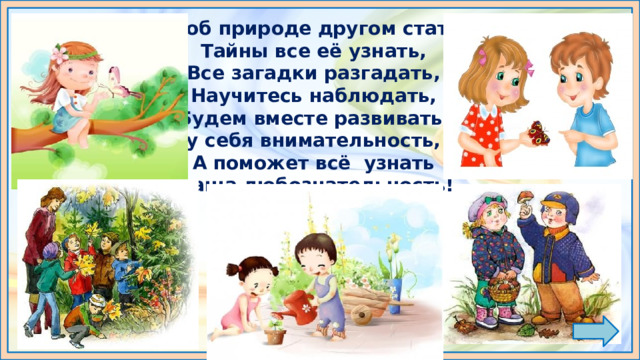 Чтоб природе другом стать,  Тайны все её узнать,  Все загадки разгадать,  Научитесь наблюдать,  Будем вместе развивать у себя внимательность,  А поможет всё узнать  наша любознательность! 