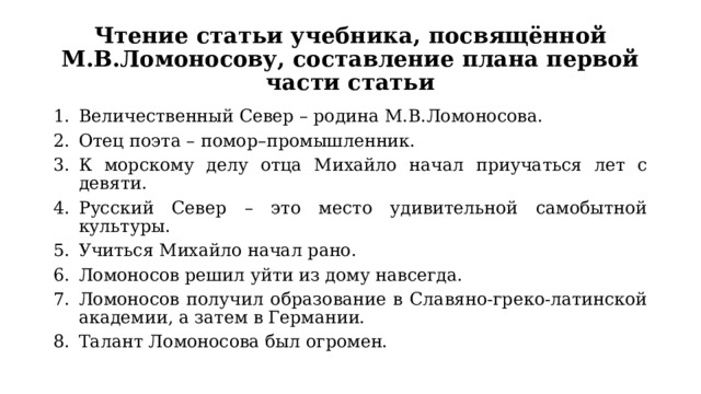 Чтение статьи учебника, посвящённой М.В.Ломоносову, составление плана первой части статьи Величественный Север – родина М.В.Ломоносова. Отец поэта – помор–промышленник. К морскому делу отца Михайло начал приучаться лет с девяти. Русский Север – это место удивительной самобытной культуры. Учиться Михайло начал рано. Ломоносов решил уйти из дому навсегда. Ломоносов получил образование в Славяно-греко-латинской академии, а затем в Германии. Талант Ломоносова был огромен. 