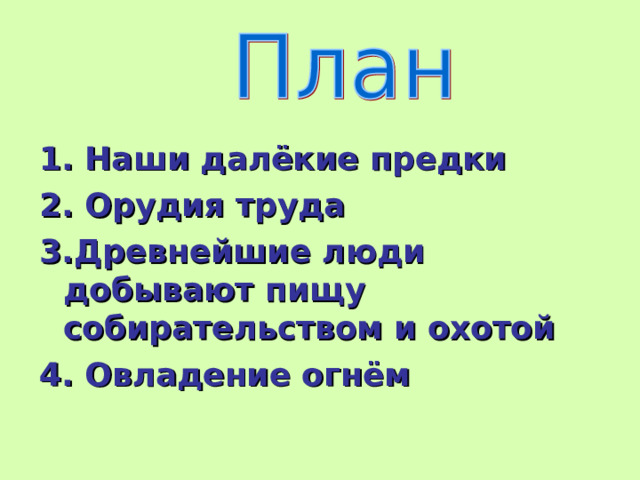 1. Наши далёкие предки 2. Орудия труда 3.Древнейшие люди добывают пищу собирательством и охотой 4. Овладение огнём 