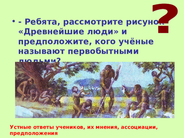 - Ребята, рассмотрите рисунок «Древнейшие люди» и предположите, кого учёные называют первобытными людьми? Устные ответы учеников, их мнения, ассоциации, предположения 