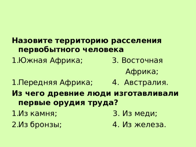 Назовите территорию расселения первобытного человека Южная Африка; 3. Восточная  Африка; Передняя Африка; 4. Австралия. Из чего древние люди изготавливали первые орудия труда? Из камня; 3. Из меди; Из бронзы; 4. Из железа. 