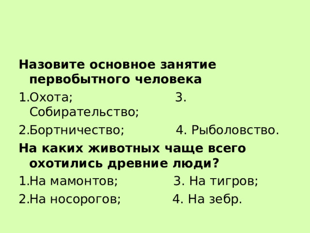 Назовите основное занятие первобытного человека Охота; 3. Собирательство; Бортничество; 4. Рыболовство. На каких животных чаще всего охотились древние люди? На мамонтов; 3. На тигров; На носорогов; 4. На зебр. 