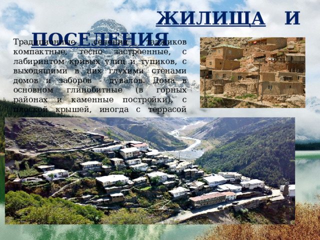  ЖИЛИЩА И ПОСЕЛЕНИЯ  , Традиционные селения таджиков компактные, тесно застроенные, с лабиринтом кривых улиц и тупиков, с выходящими в них глухими стенами домов и заборов - дувалов. Дома в основном глинобитные (в горных районах и каменные постройки), с плоской крышей, иногда с террасой (айвон). 