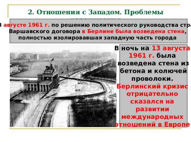 2. Отношения с Западом. Проблемы разоружения В августе 1961 г. по решению политического руководства стран Варшавского договора в Берлине была возведена стена , полностью изолировавшая западную часть города В ночь на 13 августа 1961 г. была возведена стена из бетона и колючей проволоки. Берлинский кризис отрицательно сказался на развитии международных отношений в Европе  