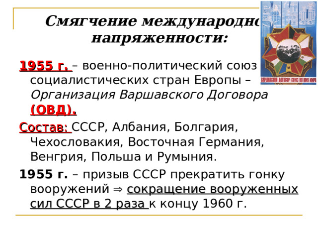 Смягчение международной напряженности:   1955 г.  – военно-политический союз социалистических стран Европы – Организация Варшавского Договора (ОВД). Состав: СССР, Албания, Болгария, Чехословакия, Восточная Германия, Венгрия, Польша и Румыния.  1955 г. – призыв СССР прекратить гонку вооружений   сокращение вооруженных сил СССР в 2 раза к концу 1960 г. 