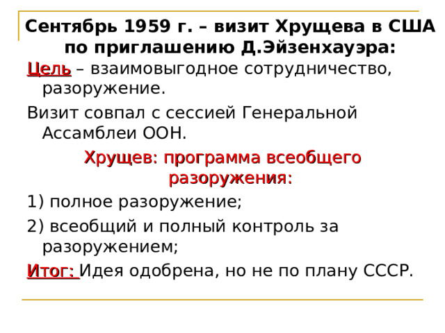 Сентябрь 1959 г. – визит Хрущева в США по приглашению Д.Эйзенхауэра: Цель – взаимовыгодное сотрудничество, разоружение. Визит совпал с сессией Генеральной Ассамблеи ООН. Хрущев: программа всеобщего разоружения: 1) полное разоружение; 2) всеобщий и полный контроль за разоружением; Итог: Идея одобрена, но не по плану СССР. 