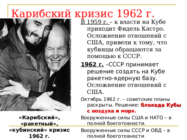 Карибский кризис 1962 г. В 1959 г. – к власти на Кубе приходит Фидель Кастро. Осложнение отношений с США, привели к тому, что кубинцы обращаются за помощью к СССР. 1962 г. –СССР принимает решение создать на Кубе ракетно-ядерную базу. Осложнение отношений с США. Октябрь 1962 г. – советские планы раскрыты. Решение: блокада Кубы с воздуха и моря. Вооруженные силы США и НАТО – в полной боеготовности. Вооруженные силы СССР и ОВД – в полной боеготовности «Карибский», «ракетный», «кубинский» кризис 1962 г.   мир на грани третьей мировой войны. 