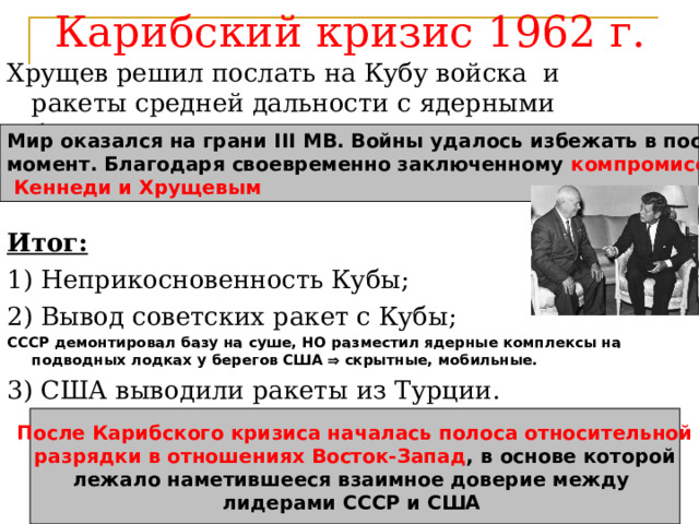 Карибский кризис 1962 г. Хрущев решил послать на Кубу войска и ракеты средней дальности с ядерными боеголовками.   Итог: 1) Неприкосновенность Кубы; 2) Вывод советских ракет с Кубы; СССР демонтировал базу на суше, НО разместил ядерные комплексы на подводных лодках у берегов США  скрытные, мобильные. 3) США выводили ракеты из Турции. Мир оказался на грани III МВ. Войны удалось избежать в последний момент. Благодаря своевременно заключенному компромиссу между  Кеннеди и Хрущевым После Карибского кризиса началась полоса относительной  разрядки в отношениях Восток-Запад , в основе которой лежало наметившееся взаимное доверие между лидерами СССР и США 