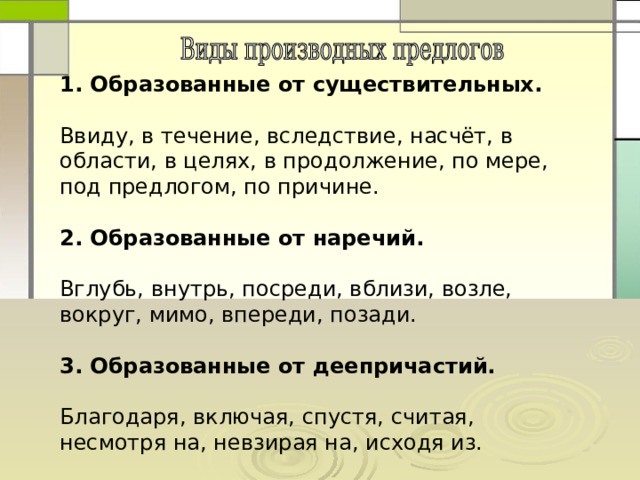 1. Образованные от существительных.  Ввиду, в течение, вследствие, насчёт, в области, в целях, в продолжение, по мере, под предлогом, по причине. 2. Образованные от наречий. Вглубь, внутрь, посреди, вблизи, возле, вокруг, мимо, впереди, позади. 3. Образованные от деепричастий. Благодаря, включая, спустя, считая, несмотря на, невзирая на, исходя из. 