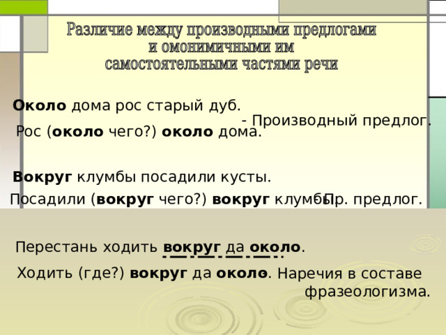 Около дома рос старый дуб.  Вокруг клумбы посадили кусты. - Производный предлог. Рос ( около чего?) около дома. Посадили ( вокруг чего?) вокруг клумбы. - Пр. предлог. Перестань ходить вокруг да около . Ходить (где?) вокруг да около .  Наречия в составе  фразеологизма. 