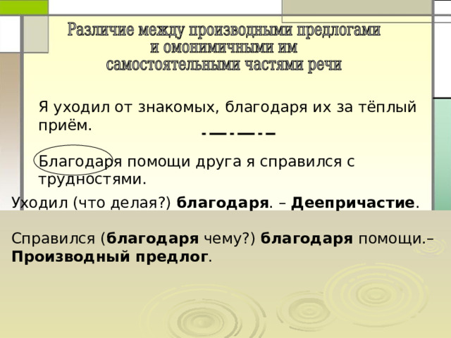 Я уходил от знакомых, благодаря их за тёплый приём. Благодаря помощи друга я справился с трудностями. Уходил (что делая?) благодаря . – Деепричастие . Справился ( благодаря чему?) благодаря помощи.– Производный предлог . 