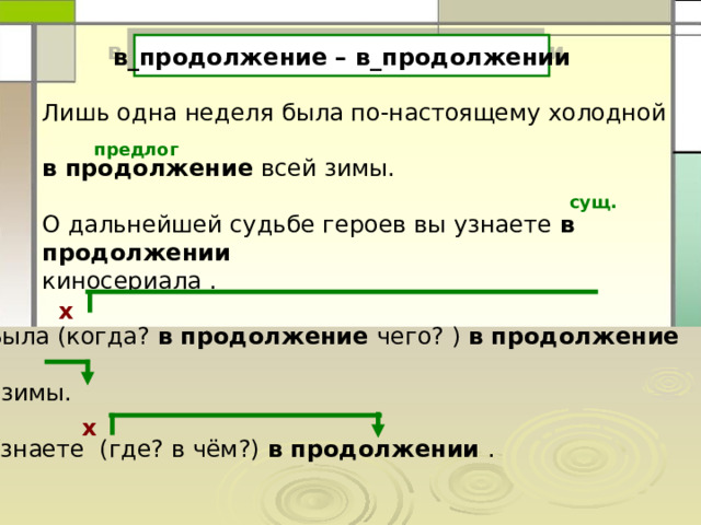 в_продолжение – в_продолжении Лишь одна неделя была по-настоящему холодной в продолжение всей зимы. О дальнейшей судьбе героев вы узнаете в продолжении  киносериала . предлог сущ. х Была (когда? в продолжение чего? ) в продолжение  зимы. Узнаете (где? в чём?) в продолжении . х 