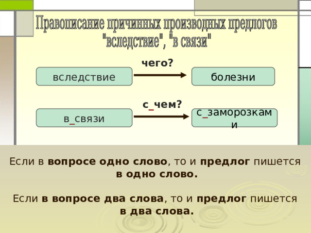 чего? вследствие болезни  с _ чем? в _ связи с _ заморозками Если в вопросе одно слово , то и предлог пишется  в одно слово.  Если в вопросе два слова , то и предлог пишется  в два слова. 