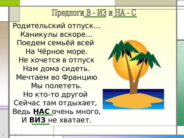 Родительский отпуск… Каникулы вскоре… Поедем семьёй всей На Чёрное море. Не хочется в отпуск Нам дома сидеть. Мечтаем во Францию Мы полететь. Но кто-то другой Сейчас там отдыхает, Ведь НАС очень много, И ВИЗ не хватает. 