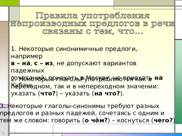 1. Некоторые синонимичные предлоги, например в – на , с – из , не допускают вариантов падежных сочетаний: приехать в Москву, но приехать на Кубань. 2. Некоторые глаголы употребляются как в переходном, так и в непереходном значении: указать ( что? ) – указать ( на что? ). 3. Некоторые глаголы-синонимы требуют разных предлогов и разных падежей, сочетаясь с одним и тем же словом: говорить ( о чём? ) – коснуться ( чего? ). 