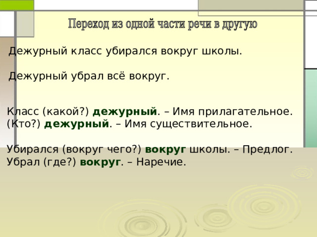 Дежурный класс убирался вокруг школы. Дежурный убрал всё вокруг. Класс (какой?) дежурный . – Имя прилагательное. (Кто?) дежурный . – Имя существительное. Убирался (вокруг чего?) вокруг школы. – Предлог. Убрал (где?) вокруг . – Наречие. 