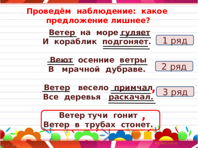 Проведём наблюдение: какое предложение лишнее?  Ветер на море гуляет И кораблик подгоняет.  Веют осенние ветры В мрачной дубраве.  Ветер весело примчал Все деревья раскачал.  Ветер тучи гонит Ветер в трубах стонет. 1 ряд 2 ряд , 3 ряд , 