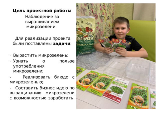  Цель проектной работы Наблюдение за выращиванием микрозелени.  Для реализации проекта были поставлены задачи : Вырастить микрозелень; Узнать о пользе употребления микрозелени; - Реализовать блюдо с микрозеленью; - Составить бизнес идею по выращиванию микрозелени с возможностью заработать. 