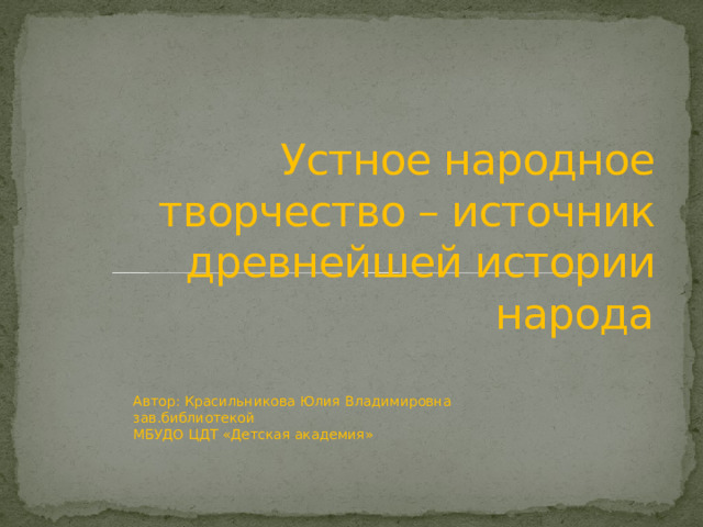 Устное народное творчество – источник древнейшей истории народа Автор: Красильникова Юлия Владимировна  зав.библиотекой  МБУДО ЦДТ «Детская академия» 