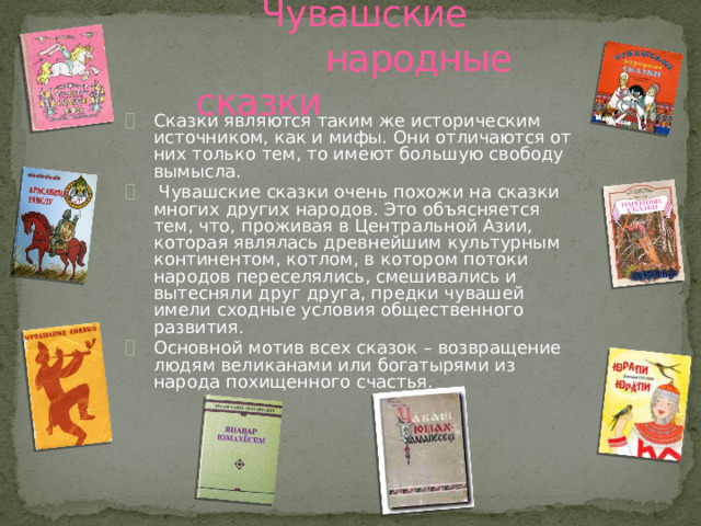  Чувашские народные сказки Сказки являются таким же историческим источником, как и мифы. Они отличаются от них только тем, то имеют большую свободу вымысла.  Чувашские сказки очень похожи на сказки многих других народов. Это объясняется тем, что, проживая в Центральной Азии, которая являлась древнейшим культурным континентом, котлом, в котором потоки народов переселялись, смешивались и вытесняли друг друга, предки чувашей имели сходные условия общественного развития. Основной мотив всех сказок – возвращение людям великанами или богатырями из народа похищенного счастья. 
