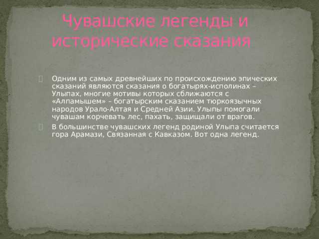  Чувашские легенды и исторические сказания Одним из самых древнейших по происхождению эпических сказаний являются сказания о богатырях-исполинах – Улыпах, многие мотивы которых сближаются с «Алпамышем» – богатырским сказанием тюркоязычных народов Урало-Алтая и Средней Азии. Улыпы помогали чувашам корчевать лес, пахать, защищали от врагов. В большинстве чувашских легенд родиной Улыпа считается гора Арамази, Связанная с Кавказом. Вот одна легенд. 