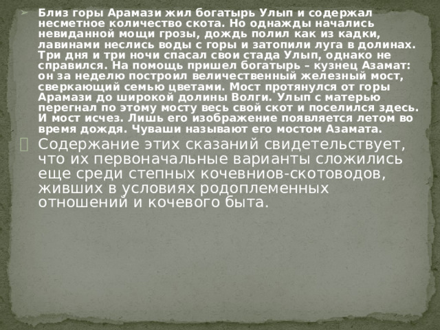 Близ горы Арамази жил богатырь Улып и содержал несметное количество скота. Но однажды начались невиданной мощи грозы, дождь полил как из кадки, лавинами неслись воды с горы и затопили луга в долинах. Три дня и три ночи спасал свои стада Улып, однако не справился. На помощь пришел богатырь – кузнец Азамат: он за неделю построил величественный железный мост, сверкающий семью цветами. Мост протянулся от горы Арамази до широкой долины Волги. Улып с матерью перегнал по этому мосту весь свой скот и поселился здесь. И мост исчез. Лишь его изображение появляется летом во время дождя. Чуваши называют его мостом Азамата. Содержание этих сказаний свидетельствует, что их первоначальные варианты сложились еще среди степных кочевниов-скотоводов, живших в условиях родоплеменных отношений и кочевого быта. 