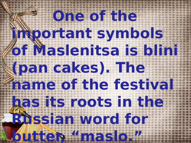  One of the important symbols of Maslenitsa is blini (pan cakes). The name of the festival has its roots in the Russian word for butter, “maslo.”  