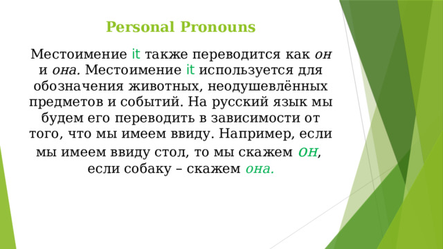 Personal Pronouns Местоимение it  также переводится как он и она. Местоимение it  используется для обозначения животных, неодушевлённых предметов и событий. На русский язык мы будем его переводить в зависимости от того, что мы имеем ввиду. Например, если мы имеем ввиду стол, то мы скажем он ,  если собаку – скажем она.     