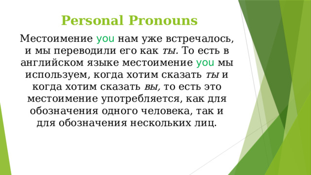 Personal Pronouns Местоимение you  нам  уже встречалось, и мы переводили его как ты. То есть в английском языке местоимение you  мы используем, когда хотим сказать ты и когда хотим сказать вы, то есть это местоимение употребляется, как для обозначения одного человека, так и для обозначения нескольких лиц.    