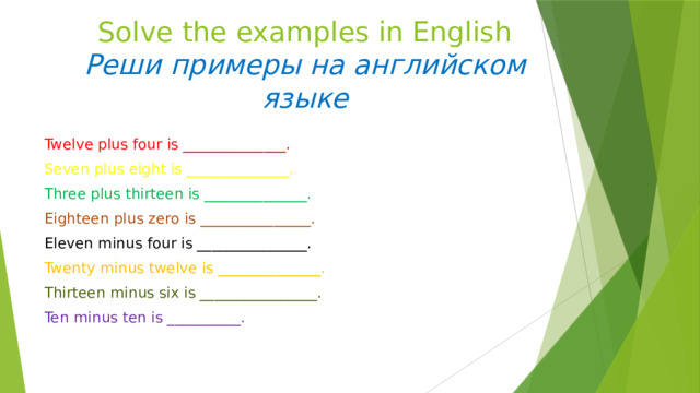 Solve the examples in English  Реши примеры на английском языке Twelve plus four is ______________. Seven plus eight is ______________. Three plus thirteen is ______________. Eighteen plus zero is _______________. Eleven minus four is _______________. Twenty minus twelve is ______________. Thirteen minus six is ________________. Ten minus ten is __________. 