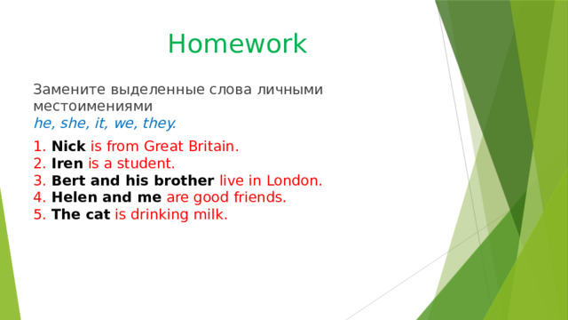 Homework Замените выделенные слова личными местоимениями  he, she, it, we, they. 1. Nick is from Great Britain.  2. Iren is a student.  3. Bert and his brother live in London.  4. Helen and me are good friends.  5. The cat is drinking milk. 
