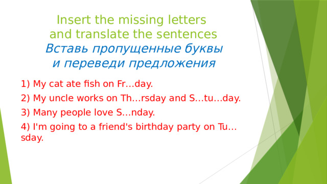 Insert the missing letters  and translate the sentences  Вставь пропущенные буквы  и переведи предложения 1) My cat ate fish on Fr…day. 2) My uncle works on Th…rsday and S…tu…day. 3) Many people love S…nday. 4) I'm going to a friend's birthday party on Tu…sday. 